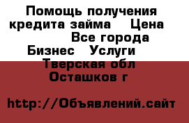 Помощь получения кредита,займа. › Цена ­ 1 000 - Все города Бизнес » Услуги   . Тверская обл.,Осташков г.